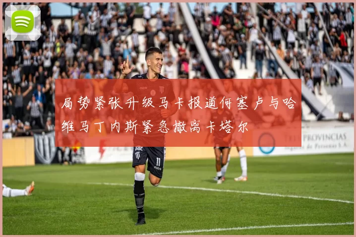 局势紧张升级马卡报道何塞卢与哈维马丁内斯紧急撤离卡塔尔