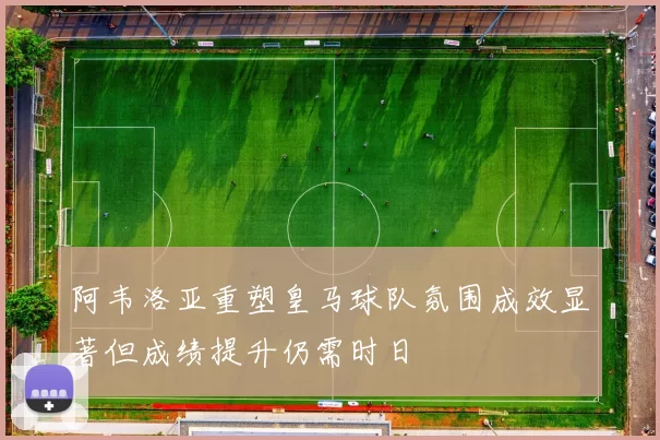 阿韦洛亚重塑皇马球队氛围成效显著但成绩提升仍需时日