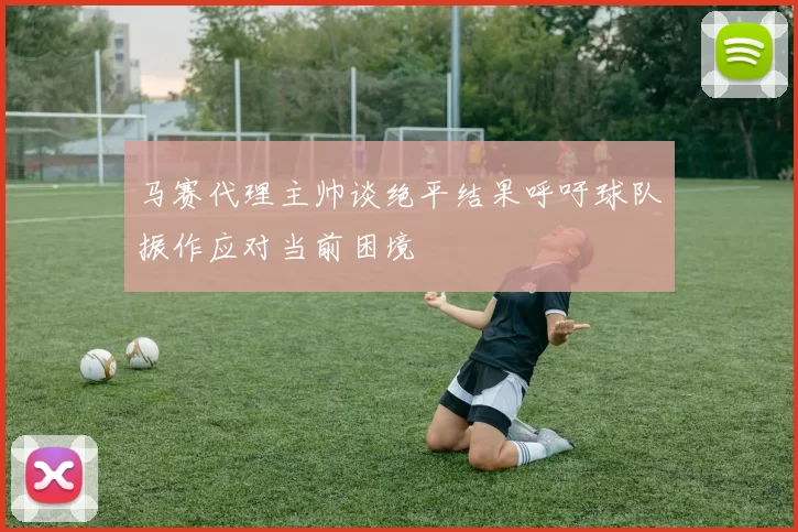 马赛代理主帅谈绝平结果呼吁球队振作应对当前困境