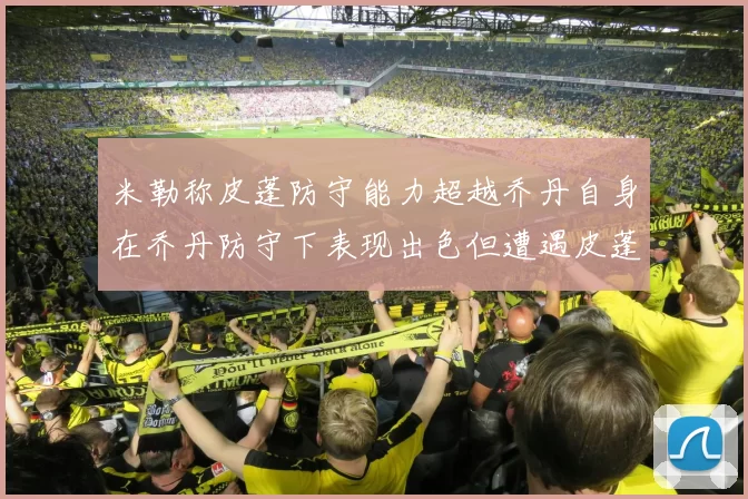 米勒称皮蓬防守能力超越乔丹自身在乔丹防守下表现出色但遭遇皮蓬阻击