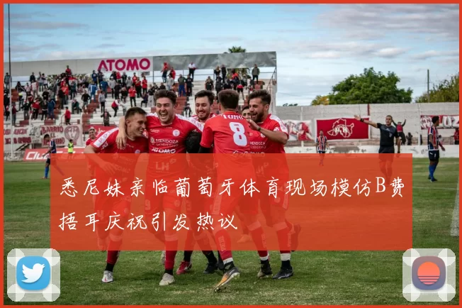 悉尼妹亲临葡萄牙体育现场模仿B费捂耳庆祝引发热议