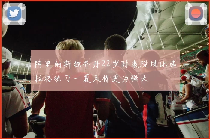 阿里纳斯称乔丹22岁时表现堪比弗拉格练习一夏天将更为强大