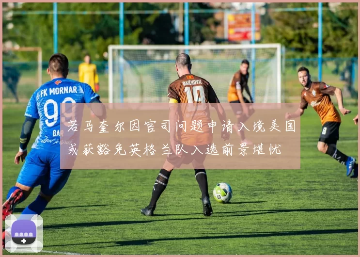 若马奎尔因官司问题申请入境美国或获豁免英格兰队入选前景堪忧