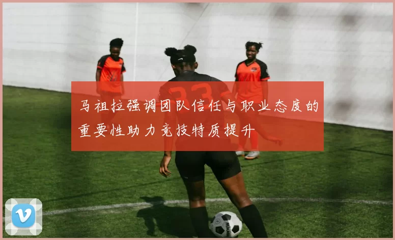 马祖拉强调团队信任与职业态度的重要性助力竞技特质提升