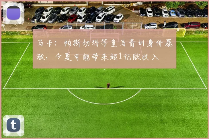马卡：帕斯切玛等皇马青训身价暴涨，今夏可能带来超1亿欧收入