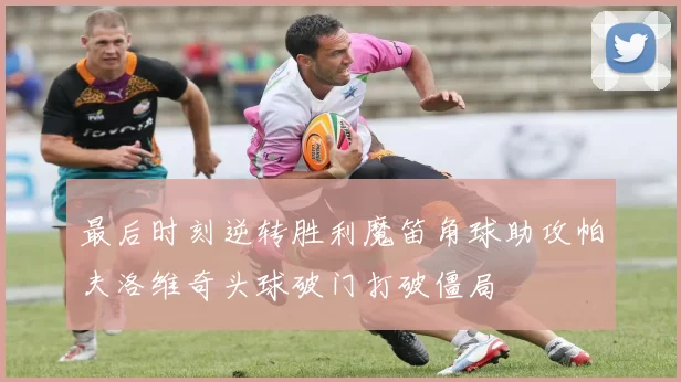 最后时刻逆转胜利魔笛角球助攻帕夫洛维奇头球破门打破僵局