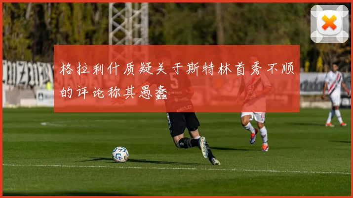 格拉利什质疑关于斯特林首秀不顺的评论称其愚蠢
