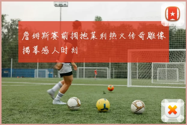 詹姆斯赛前拥抱莱利热火传奇雕像揭幕感人时刻