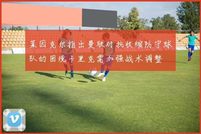 莱因克尔指出曼联对抗收缩防守球队的困境卡里克需加强战术调整