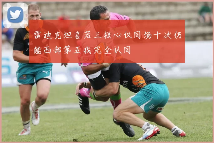 雷迪克坦言若三核心仅同场十次仍能西部第五我完全认同