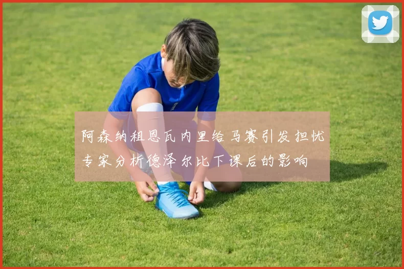 阿森纳租恩瓦内里给马赛引发担忧专家分析德泽尔比下课后的影响