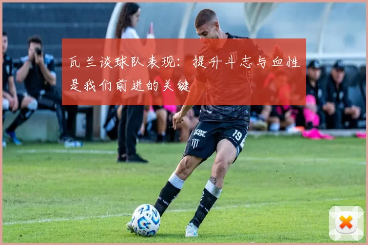 瓦兰谈球队表现：提升斗志与血性是我们前进的关键