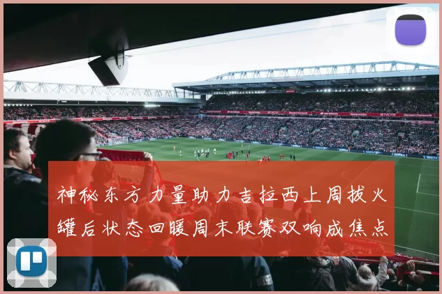神秘东方力量助力吉拉西上周拔火罐后状态回暖周末联赛双响成焦点