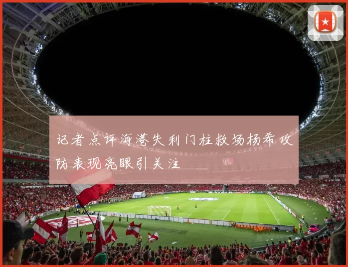 记者点评海港失利门柱救场杨希攻防表现亮眼引关注