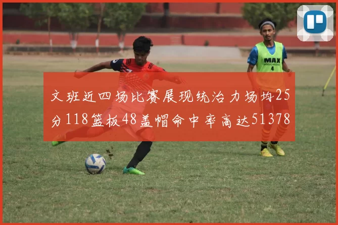 文班近四场比赛展现统治力场均25分118篮板48盖帽命中率高达513782