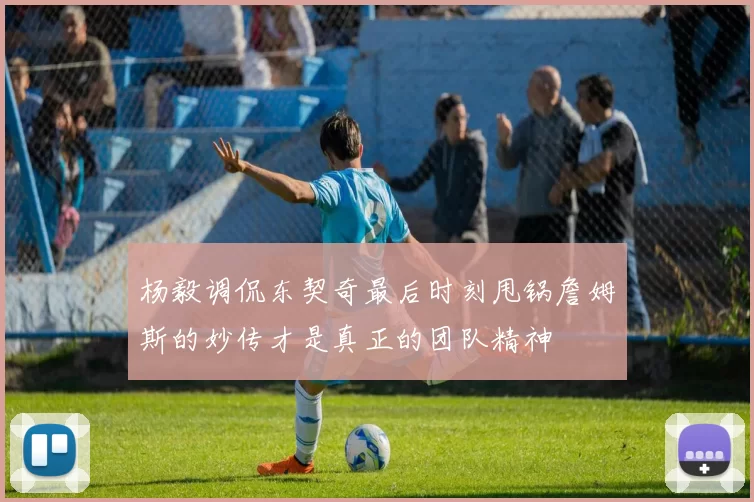 杨毅调侃东契奇最后时刻甩锅詹姆斯的妙传才是真正的团队精神
