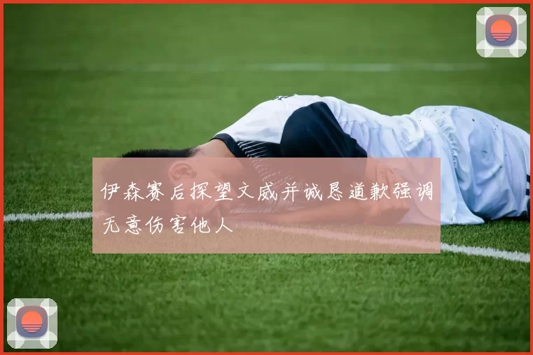 伊森赛后探望文威并诚恳道歉强调无意伤害他人